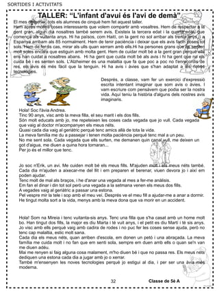 32
TALLER: “L'infant d'avui és l'avi de demà”
El mes de gener, tots els alumnes de cinquè hem fet aquest taller.
Hem après moltes coses interessants que volem compartir amb vosaltres. Hem de respectar a la
gent gran, algun dia nosaltres també serem avis. Existeix la tercera edat i la quarta edat, que
comença als vuitanta anys. Hi ha països, com Haití, on la gent no sol arribar als trenta anys, i a
Espanya arribam als 85 normalment. Hem de tenir paciència i deixar que els avis facin coses tot
sols. Hem de fer-lis cas, mirar als ulls quan xerram amb ells.Hi ha persones grans que es senten
molt soles encara que estiguin amb molta gent. Hem de cuidar molt bé a la gent gran perquè ells
ens han cuidat a nosaltres abans. Hi ha gent que cuida molt bé als avis i hi ha gent que no els
cuida bé i es senten sols. L'Alzheimer és una malaltia que fa que poc a poc no t'enrecordis de
res, els avis és més fàcil que la tenguin. Hi ha avis i àvies que s'han adaptat a les noves
tecnologies.
Després, a classe, vam fer un exercici d'expressió
escrita intentant imaginar que som avis o àvies. I
vam escriure com pensàvem que podia ser la nostra
vida. Aquí teniu la història d'alguns dels nostres avis
imaginaris.
Hola! Soc l'àvia Andrea.
Tinc 90 anys, visc amb la meva filla, el seu marit i els dos fills.
Són molt educats amb jo, me repeteixen les coses cada vegada que jo vull. Cada vegada
que vaig al doctor m'acompanyen els meus néts.
Quasi cada dia vaig al geriàtric perquè tenc amics allà de tota la vida.
La meva família me du a passejar i tenen molta paciència perquè tenc mal a un peu.
No me sent sola. Cada vegada que ells surten, me demanen quin canal vull, me deixen un
got d'aigua, me diuen a quina hora tornaran...
Per jo és el millor que tenc.
Jo soc n'Erik, un avi. Me cuiden molt bé els meus fills. M'ajuden molt i els meus néts també.
Cada dia m'ajuden a aixecar-me del llit i em preparen el berenar, viuen devora jo i així em
poden ajudar.
Tenc molt de mal als braços, i he d'anar una vegada al mes a fer-me anàlisis.
Em fan el dinar i din tot sol però una vegada a la setmana venen els meus dos fills.
A vegades vaig al geriàtric a passar una estona.
Pel vespre mir la tele i sop amb el meu veí. Després ve el meu fill a ajudar-me a anar a dormir.
He tingut molta sort a la vida, menys amb la meva dona que va morir en un accident.
Hola! Som na Mireia i tenc vuitanta-sis anys. Tenc una filla que s'ha casat amb un home molt
bo. Han tingut dos fills, la major es diu Marta i té vuit anys, i el petit es diu Martí i té sis anys.
Jo visc amb ells perquè vaig amb cadira de rodes i no puc fer les coses sense ajuda, però no
tenc cap malaltia, estic molt sana.
Cada dia els meus néts, quan arriben d'escola, em donen un petó i una abraçada. La meva
família me cuida molt i no fan que em senti sola, sempre em duen amb ells o quan se'n van
me diuen adéu.
Mai me renyen si faig alguna cosa malament, m'ho diuen bé i que no passa res. Els meus néts
dediquen una estona cada dia a jugar amb jo o xerrar.
També m'ensenyen les noves tecnologies perquè jo estigui al dia, i per ser una àvia més
moderna.
Classe de 5è A
SORTIDES I ACTIVITATS
 