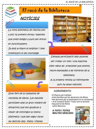 3
EL RACÓ DE LA BIBLIOTECA
NOTÍCIES
El racó de la Biblioteca
La nova biblioteca de l'escola poc
a poc va prenent forma i esperem
que prest estigui a punt per entrar
en funcionament.
Ja està arribant el mobiliari i hem
començant el seu muntatge.
Gran èxit de la campanya de
recollida de llibres. Les famílies
participen amb un gran nombre de
donacions que ens ajudaran a
omplir de contingut la nostra
biblioteca i que ben segur faran
les delícies dels fillets i filletes
Elevada participació dels alumnes
per trobar un nom i una mascota.
Hem rebut 80 propostes que podreu
veure exposades a les vidrieres de la
biblioteca.
A la propera revista us informarem
quin ha estat l'escollit.
AGRAÏMENTS:
●A l'Apima pel mobiliari.
●A les famílies per les donacions de llibres.
●Als alumnes per la participació en la campanya.
● A la fundació Rubió i Tudurí per la donació
d'aquest lot de llibres
sobre Menorca.
A TOTS I TOTES
MOLTES GRÀCIES!
 