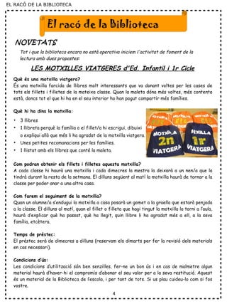 4
El racó de la Biblioteca
NOVETATS
Tot i que la biblioteca encara no està operativa iniciem l'activitat de foment de la
lectura amb dues propostes:
Què és una motxilla viatgera?
És una motxilla farcida de llibres molt interessants que va donant voltes per les cases de
tots els fillets i filletes de la mateixa classe. Quan la maleta dóna més voltes, més contenta
està, doncs tot el que hi ha en el seu interior ho han pogut compartir més famílies.
Què hi ha dins la motxilla:
●
3 llibres
●
1 llibreta perquè la família o el fillet/a hi escrigui, dibuixi
o expliqui allò que més li ha agradat de la motxilla viatgera.
●
Unes petites recomanacions per les famílies.
●
1 llistat amb els llibres que conté la maleta.
Com podran obtenir els fillets i filletes aquesta motxilla?
A cada classe hi haurà una motxilla i cada dimecres la mestra la deixarà a un nen/a que la
tindrà durant la resta de la setmana. El dilluns següent al matí la motxilla haurà de tornar a la
classe per poder anar a una altra casa.
Com farem el seguiment de la motxilla?
Quan un alumne/a s’endugui la motxilla a casa posarà un gomet a la graella que estarà penjada
a la classe. El dilluns al matí, quan el fillet o filleta que hagi tingut la motxilla la torni a l’aula,
haurà d’explicar què ha passat, què ha llegit, quin llibre li ha agradat més a ell, a la seva
família, etcètera.
Temps de préstec:
El préstec serà de dimecres a dilluns (reservam els dimarts per fer la revisió dels materials
en cas necessari).
Condicions d’ús:
Les condicions d’utilització són ben senzilles, fer-ne un bon ús i en cas de malmetre algun
material haurà d’haver-hi el compromís d’abonar el seu valor per a la seva restitució. Aquest
és un material de la Biblioteca de l’escola, i per tant de tots. Si us plau cuideu-lo com si fos
vostre.
LES MOTXILLES VIATGERES d'Ed. Infantil i 1r Cicle
EL RACÓ DE LA BIBLIOTECA
 