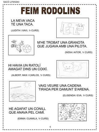 6
RACÓ LITERARI
LA MEVA VACA
TÉ UNA TACA.
(JUDITH I XAVI, 1r CURS)
M'HE TROBAT UNA GRANOTA
QUE JUGAVA AMB UNA PILOTA.
(NIDIA I AITOR, 1r CURS)
HI HAVIA UN RATOLÍ
AMAGAT DINS UN COIXÍ.
(ALBERT, MAX I CARLOS, 1r CURS)
VAIG VEURE UNA CADENA
TIRADA PER DAMUNT S'ARENA.
(ELISENDA I EVA, 1r CURS)
HE AGAFAT UN CONILL
QUE ANAVA PEL CAMÍ.
(EMMA I DJAMILA, 1r CURS)
 