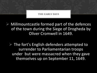 THE EARLY DAYS

 Millmountcastle formed part of the defences
of the town during the Siege of Drogheda by
Oliver Cromwell in 1649.
 The fort's English defenders attempted to
surrender to Parliamentarian troops
under but were massacred when they gave
themselves up on September 11, 1649.

 