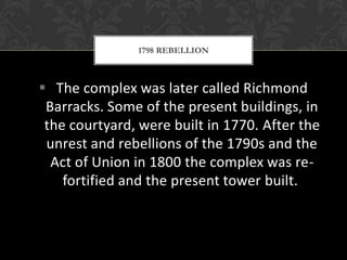 1798 REBELLION

 The complex was later called Richmond
Barracks. Some of the present buildings, in
the courtyard, were built in 1770. After the
unrest and rebellions of the 1790s and the
Act of Union in 1800 the complex was refortified and the present tower built.

 