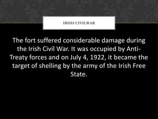IRISH CIVILWAR

The fort suffered considerable damage during
the Irish Civil War. It was occupied by AntiTreaty forces and on July 4, 1922, it became the
target of shelling by the army of the Irish Free
State.

 