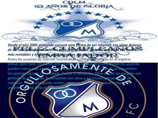 Desde el año 2005 el mundo conoció otra forma de ver Internet. Los sitios dejaron de ser una plataforma estática para formar redes sociales, que cada vez hacen más rentables y eficientes a las pequeñas y grandes compañías.Antes los usuarios de Internet funcionaban como espectadores en el espacio virtual, pero hace cinco años esto cambió por formas de redes, donde los usuarios pueden interactuar cambiando las bases de datos del sitio, donde se encuentren. Un ejemplo de esto es Facebook, Twitter o Wikipedia. Sitios donde los usuarios son gestores de su espacio, lo comparten con otros y así mismo operan a nivel de negocios. Un usuario puede vender, comprar, permutar o asociarse con otros usuarios, con los fines que le convenga.