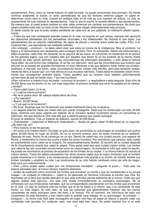 pensamientos. Pero, como su mente todavía no está formada, no puede comprender este principio. Su mente
continúa aceptando la ilusión un tanto generalizada de que los factores externos juegan un papel en
determinar cómo será su vida, cuando en realidad todo en la vida es una cuestión de actitud. La vida es
exactamente tal cual nosotros la representamos. Todo lo que le ocurre, le sucede debido a sus pensamientos.
De manera que, si usted quiere cambiar su vida, debe comenzar por cambiar sus pensamientos. No dudo que
usted considera todo esto un tanto trivial. Muchos individuos niegan obstinadamente este principio.
Al darse cuenta de que el joven estaba pendiente de cada una de sus palabras, el millonario añadió rápida-
mente:
—Todos los que han conseguido grandes cosas en la vida, no importa en qué campo, siempre han ignorado
las objeciones planteadas por los pensadores racionales y los intelectuales. No importa lo que digan, sus
pensamientos son en esencia materialistas. No dejan de discutir y razonar sobre todas las cosas. Pero, si lo
mirarnos bien, sus discusiones son bastante estériles.
»Sin embargo —continuó— no debe usted creer que estoy en contra de la inteligencia. Muy al contrario. La
lógica y el razonamiento son necesarios para conseguir el éxito. Pero no suficientes. Deben ser instrumentos y
fieles sirvientes, nada más. No obstante, en la mayoría de los casos, se convierten en obstáculos en el camino
de los grandes logros, que son creados sólo por aquellos que tienen fe en los poderes de la mente. Estas
personas de éxito jamás permiten que las circunstancias les preocupen demasiado, y esto atrae la fortuna
hacia ellos, de una forma casi milagrosa. Si se fija con atención, verá que las circunstancias que tuvieron que
afrontar en el pasado los grandes triunfadores no eran diferentes a las que debieron hacer frente sus contem -
poráneos. A menudo, por cierto, estas circunstancias fueron incluso más difíciles, pero esta situación simple-
mente les llevó a buscar aún con más ahínco en sus recursos interiores. Todos estos triunfadores creían firme-
mente que conseguirían grandes logros. Todos aquellos que se hicieron ricos estaban profundamente
convencidos de que se harían ricos. Y por eso triunfaron.
«Pero volvamos a nuestro trozo de papel —concluyó el anciano— y respóndame a esta pregunta. Esta cifra de
30.000 libras que ha escrito no es, con toda seguridad, la primera cantidad que se le ha pasado por la cabeza,
¿verdad?
—Tiene usted razón, no lo es.
—¿Y cuál ha sido la primera?
—No se lo podría decir. Mi cabeza estaba llena de cifras.
—¿Por ejemplo?
—Bueno, 50.000 libras.
—¿Y por qué no la ha escrito?
—No lo sé. Supongo que me ha parecido que estaba totalmente fuera de mi alcance.
—Lo seguirá estando hasta que usted crea que puede conseguirla. Dado que ha comenzado con sólo 30.000
libras, tenemos una tarea urgente por delante; de lo contrario tardará muchísimo tiempo en convertirse en
millonario. Así que escriba la cifra más alta que a usted le parece que puede conseguir.
El joven le obedeció. Tras un instante de reflexión, apuntó 40.000 libras.
—¡Felicidades! —respondió el Millonario Instantáneo—. Acaba de ganar usted 10.000 libras en un segundo.
¿No está mal, eh?
—Pero todavía no las he ganado.
—Es como si lo hubiera hecho. Ha dado un gran paso. Ha aumentado su autoimagen al considerar que podría
ganar 40.000 libras en lugar de 30.000. No es un enorme avance, pero de todas maneras es un adelanto.
Después de todo, Roma no se construyó en un día. Dentro de usted hay una ciudad oscura, una especie de
Roma, y ciertamente lo mismo les ocurre a todos los seres humanos. Por asombroso que parezca, esta ciudad
es exactamente como usted se la imagina. Es sorprendentemente flexible. El tamaño de su ciudad depende
de la circunferencia exacta que usted le asigne. Poca gente sabe que esta ciudad interior existe. Los límites
que usted le fija son conocidos comúnmente como su «autoimagen». Al aumentar la cifra que usted ha escrito,
ha puesto en movimiento el proceso de expansión de los límites de su ciudad. Y su Roma interior ha crecido al
mismo tiempo. Todos los sabios pensadores han dicho durante siglos que la mayor limitación que el hombre
puede imponerse a sí mismo, y en consecuencia el obstáculo más grande a su triunfo, es mental. Amplíe sus
límites mentales y ampliará su vida. Las condiciones de su vida habrán cambiado como por arte de magia.
Esto se lo juro solemnemente.
—Pero ¿cómo puede saber cuáles son mis limitaciones mentales? —preguntó el joven—. Todo esto me
parece admisible pero, al mismo tiempo, bastante abstracto.
—Acabo de explicarle cómo encontrar los límites que encierran su mente y que se corresponden a su propia
imagen —le contestó el millonario—. Usted lo ha plasmado en términos concretos al escribir esa cifra. Es
fascinante ver lo fácil que resulta descubrir lo que cada individuo piensa realmente de sí mismo. Cada vez que
alguien realiza este ejercicio, una sola cifra revela inmediatamente su verdadera autoimagen. Se ve
enfrentado con sus limitaciones mentales, que se corresponderán exactamente con los límites que encontrará
en la vida. La vida se inclinará ante los límites que él se ha fijado a sí mismo, sea o no consciente de este
hecho. Lo más trágico de todo esto, es que las personas que generalmente fracasan son las menos
conscientes de estos principios clave del éxito y la fortuna. Por el contrario, los individuos de éxito son
conscientes de este fenómeno y han hecho todo lo posible para trabajar en su autoimagen. Al principio —
prosiguió—, la forma más fácil para conseguirlo es coger una hoja de papel en blanco y escribir cada vez
cantidades más grandes. En cualquier caso, una cosa está bien clara. No podrá hacerse rico si no está
12
 