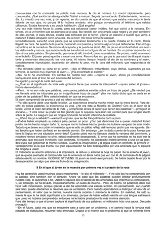 comunicarse con la comisaría de policía más cercana, le dio el número. Lo marcó rápidamente, pero
comunicaba. ¡Qué sonido tan desagradable! Volvió a marcar. Seguía comunicando. Evidentemente, no era su
día. Lo intentó una vez más, y de repente, se dio cuenta de que el número que estaba marcando lo tenía
delante de sus ojos, no porque él lo hubiera anotado, sino porque correspondía al teléfono que estaba
utilizando. Estaba llamando a su propia habitación. ¡Qué engaño!
Una vez más intentó forzar la puerta, pero sus esfuerzos fueron inútiles. Así que volvió a la ventana. En-
tonces, vio a un hombre que se acercaba a la casa. Iba vestido con una amplia capa negra y un gran sombrero
de alas anchas. A esas alturas, estaba casi sofocado por el terror. ¿Sería un asesino a sueldo que venía a
matarle? Estaba atrapado como una rata. Iba a morir. No tenía forma de escapar.
Inmediatamente, escuchó unos pasos que se acercaban lentamente a la puerta. Estaba en lo cierto. Había
llegado su hora. Se apartó de la puerta, buscando a izquierda y derecha algo con qué defenderse. Escuchó gi-
rar la llave en la cerradura. Se movió el picaporte y la puerta se abrió. Allí, de pie en el umbral había una som-
bra deformada y oscura, que rápidamente se transformó en la figura de un hombre. En un primer momento, no
dijo ni una sola palabra. Simplemente, permaneció allí, inmóvil, como una estatua. De pronto, metió una mano
en el bolsillo. El joven pensó que iba a sacar una arma. Pero no fue así, ya que lo que sacó de él aquel inquie-
tante y misterioso desconocido fue una carta. Al mismo tiempo, levantó el ala de su sombrero y el joven,
completamente hipnotizado, esperando sin aliento lo peor, vio la cara del millonario que resplandecía de
malicia.
—Ha olvidado usted su carta en el jardín —dijo el Millonario Instantáneo, cuyo disfraz, superados ya sus
temores, le pareció muy divertido al joven—. ¿Ha encontrado el escrito?
—No, no lo he encontrado. En cambio he podido leer esto —replicó el joven, ahora ya completamente
tranquilizado ante el tono de voz amistoso del anciano.
Se agachó y recogió la carta del suelo.
—¿Cuál es el significado de toda esta grotesca farsa que acaba de interpretar? —quiso saber el joven—.
Podría demandarlo si...
—Pero... si no son más que palabras, unas pocas palabras escritas sobre un trozo de papel. ¿De verdad que
me llevaría ante los tribunales por un insignificante trozo de papel? ¿No me había dicho que no creía en el
poder de las palabras? Mire usted el estado en que se encuentra...
El joven comprendió de pronto a qué se refería el millonario.
—Yo sólo quería darle una rápida lección. La experiencia enseña mucho mejor que la mera teoría. Para de-
cirlo en pocas palabras, la experiencia es vida. ¿No era ésta la filosofía de Goethe? Gris es el color de la
teoría; verde el color del árbol de la vida. ¿Comprende ahora el poder que tienen las palabras? —prosiguió el
anciano—. Y otra cosa: su poder es tan grande que ni siquiera necesitan ser verdad para que tengan efecto
sobre la gente. Le aseguro que en ningún momento he tenido intención de matarle.
—¿Cómo iba yo a saberlo? —exclamó el joven, que se iba tranquilizando poco a poco.
—Podría haber empleado su cabeza para pensar un poco. ¿Por qué demonios iba a querer matarle? Usted
jamás me ha hecho ningún daño. Y, aunque me lo hubiese hecho, jamás me hubiera vengado de este modo.
Todo lo que deseo es cuidar mi rosaleda, que es sólo un pálido reflejo del hermoso jardín que me aguarda. Us-
ted tendría que haber confiado en su sentido común. Sin embargo, ¿se ha dado cuenta de la poca fuerza que
tiene la lógica en una situación como ésta? Cuando usted nos ha llamado desde la ventana del dormitorio, y
nosotros hemos simulado no oírle, estaba realmente desesperado. El error que ha cometido no ha sido leer la
amenaza, que era pura invención, sino creérsela. Al hacerlo, ha obedecido instintivamente a una de las gran-
des leyes que gobiernan la mente humana. Cuando la imaginación y la lógica están en conflicto, la primera in-
variablemente es la que triunfa. Su gran equivocación ha sido desesperarse por una amenaza que ni siquiera
iba dirigida a usted.
El millonario se acercó entonces a la impresora, la detuvo y arrancó la hoja de papel. Se la enseñó al joven,
que se quedó pasmado al comprender que la amenaza no tenía nada que ver con él. Al comienzo de la página
estaba escrito un nombre: GEORGE STEVENS. El joven se sintió avergonzado. Se había dejado llevar por la
desesperación por algo que sólo era fruto de su imaginación.
9 En el que al joven se le muestra por primera vez el corazón de la rosa
Hoy ha aprendido usted muchas cosas importantes —le dijo el millonario—. Y no sólo las ha comprendido con
la cabeza, sino también con el corazón. Ahora ya sabe que las palabras pueden afectar profundamente
nuestra vida, lo queramos o no. Usted ni siquiera era el blanco de las amenazas que imprimía la computadora,
y, sin embargo, se ha llevado, innecesariamente, un susto de muerte... Pero, de hecho, no podemos decir que
haya sido innecesario, porque gracias a ello ha aprendido una valiosa lección. Un pensamiento, aun cuando
sea falso, puede afectarnos si creemos que es verdadero. Pero cuando aprendemos a distinguir el valor de un
pensamiento, el valor que le damos, nuestra mente recobra o mantiene la calma. En realidad, ha sido su
mente la que le ha dado significado a la amenaza, porque de haber estado escrita en una lengua extranjera
que usted no hubiera comprendido, entonces no le habría prestado ni la más mínima atención.
Para dar tiempo a que el joven captara el significado de sus palabras, el millonario hizo una pausa. Después
prosiguió:
—En el futuro, cada vez que se encuentre cara a cara con un problema, y el camino hacia la fortuna está
plagado de obstáculos, recuerde esta amenaza. Dígase a sí mismo que el problema al que se enfrenta tiene
15
 