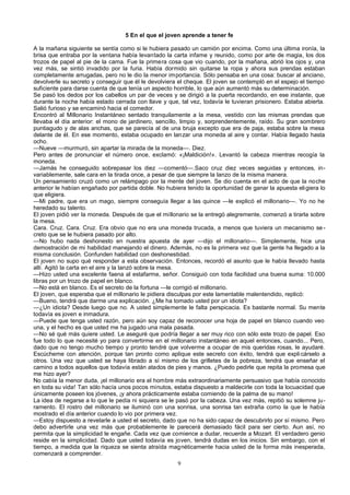 5 En el que el joven aprende a tener fe
A la mañana siguiente se sentía como si le hubiera pasado un camión por encima. Como una última ironía, la
brisa que entraba por la ventana había levantado la carta infame y reunido, como por arte de magia, los dos
trozos de papel al pie de la cama. Fue la primera cosa que vio cuando, por la mañana, abrió los ojos y, una
vez más, se sintió invadido por la furia. Había dormido sin quitarse la ropa y ahora sus prendas estaban
completamente arrugadas, pero no le dio la menor importancia. Sólo pensaba en una cosa: buscar al anciano,
devolverle su secreto y conseguir que él le devolviera el cheque. El joven se contempló en el espejo el tiempo
suficiente para darse cuenta de que tenía un aspecto horrible, lo que aún aumentó más su determinación.
Se pasó los dedos por los cabellos un par de veces y se dirigió a la puerta recordando, en ese instante, que
durante la noche había estado cerrada con llave y que, tal vez, todavía le tuvieran prisionero. Estaba abierta.
Salió furioso y se encaminó hacia el comedor.
Encontró al Millonario Instantáneo sentado tranquilamente a la mesa, vestido con las mismas prendas que
llevaba el día anterior: el mono de jardinero, sencillo, limpio y, sorprendentemente, raído. Su gran sombrero
puntiagudo y de alas anchas, que se parecía al de una bruja excepto que era de paja, estaba sobre la mesa
delante de él. En ese momento, estaba ocupado en lanzar una moneda al aire y contar. Había llegado hasta
ocho.
—Nueve —murmuró, sin apartar la mirada de la moneda—. Diez.
Pero antes de pronunciar el número once, exclamó: «¡Maldición!». Levantó la cabeza mientras recogía la
moneda.
—Jamás he conseguido sobrepasar los diez —comentó—.Saco cruz diez veces seguidas y entonces, in-
variablemente, sale cara en la tirada once, a pesar de que siempre la lanzo de la misma manera.
Un pensamiento cruzó como un relámpago por la mente del joven. Se dio cuenta en el acto de que la noche
anterior le habían engañado por partida doble. No hubiera tenido la oportunidad de ganar la apuesta eligiera lo
que eligiera.
—Mi padre, que era un mago, siempre conseguía llegar a las quince —le explicó el millonario—. Yo no he
heredado su talento.
El joven pidió ver la moneda. Después de que el millonario se la entregó alegremente, comenzó a tirarla sobre
la mesa.
Cara. Cruz. Cara. Cruz. Era obvio que no era una moneda trucada, a menos que tuviera un mecanismo se-
creto que se le hubiera pasado por alto.
—No hubo nada deshonesto en nuestra apuesta de ayer —dijo el millonario—. Simplemente, hice una
demostración de mi habilidad manejando el dinero. Además, no es la primera vez que la gente ha llegado a la
misma conclusión. Confunden habilidad con deshonestidad.
El joven no supo qué responder a esta observación. Entonces, recordó el asunto que le había llevado hasta
allí. Agitó la carta en el aire y la lanzó sobre la mesa.
—Hizo usted una excelente faena al estafarme, señor. Consiguió con toda facilidad una buena suma: 10.000
libras por un trozo de papel en blanco.
—No está en blanco. Es el secreto de la fortuna —le corrigió el millonario.
El joven, que esperaba que el millonario le pidiera disculpas por este lamentable malentendido, replicó:
—Bueno, tendrá que darme una explicación. ¿Me ha tomado usted por un idiota?
—¿Un idiota? Desde luego que no. A usted simplemente le falta perspicacia. Es bastante normal. Su mente
todavía es joven e inmadura.
—Puede que tenga usted razón, pero aún soy capaz de reconocer una hoja de papel en blanco cuando veo
una, y el hecho es que usted me ha jugado una mala pasada.
—No sé qué más quiere usted. Le aseguré que podría llegar a ser muy rico con sólo este trozo de papel. Eso
fue todo lo que necesité yo para convertirme en el millonario instantáneo en aquel entonces, cuando... Pero,
dado que no tengo mucho tiempo y pronto tendré que volverme a ocupar de mis queridas rosas, le ayudaré.
Escúcheme con atención, porque tan pronto como aplique este secreto con éxito, tendrá que expli cárselo a
otros. Una vez que usted se haya librado a sí mismo de los grilletes de la pobreza, tendrá que enseñar el
camino a todos aquellos que todavía están atados de pies y manos. ¿Puedo pedirle que repita la promesa que
me hizo ayer?
No cabía la menor duda, ¡el millonario era el hombre más extraordinariamente persuasivo que había conocido
en toda su vida! Tan sólo hacía unos pocos minutos, estaba dispuesto a maldecirle con toda la locuacidad que
únicamente poseen los jóvenes, ¡y ahora prácticamente estaba comiendo de la palma de su mano!
La idea de negarse a lo que le pedía ni siquiera se le pasó por la cabeza. Una vez más, repitió su solemne ju-
ramento. El rostro del millonario se iluminó con una sonrisa, una sonrisa tan extraña como la que le había
mostrado el día anterior cuando lo vio por primera vez.
—Estoy dispuesto a revelarle a usted el secreto, dado que no ha sido capaz de descubrirlo por sí mismo. Pero
debo advertirle una vez más que probablemente le parecerá demasiado fácil para ser cierto. Aun así, no
permita que la simplicidad le engañe. Cada vez que comience a dudar, recuerde a Mozart. El verdadero genio
reside en la simplicidad. Dado que usted todavía es joven, tendrá dudas en los inicios. Sin embargo, con el
tiempo, a medida que la riqueza se sienta atraída magnéticamente hacia usted de la forma más inesperada,
comenzará a comprender.
9
 