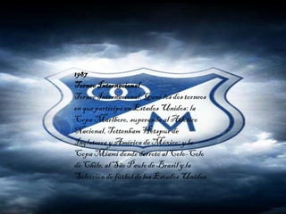 1987
TorneoInternacional
TorneoInternacional. Ganó los dos torneos
en que participó en Estados Unidos: la
Copa Marlboro, superando al Atlético
Nacional, TottenhamHotspur de
Inglaterra yAmérica de México;y la
Copa Miami donde derrotó al Colo-Colo
de Chile,al São Paulode Brasil y la
Selección de fútbol de los Estados Unidos.
 