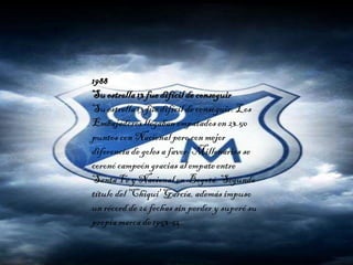1988
Su estrella13 fue difícilde conseguir
Su estrella13 fue difícil de conseguir. Los
Embajadores llegaban empatados en 23.50
puntos con Nacional pero con mejor
diferencia de goles a favor. Millonarios se
coronó campeón gracias al empate entre
Santa Fe y Nacional en Bogotá.Segundo
títulodel 'Chiqui' García, además impuso
un récord de 26 fechas sin perder y superó su
propia marca de 1953-54.
 