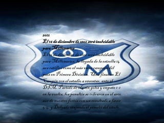 2012
El 16 de diciembrede 2102seráinolvidable
paraMillonarios
El 16 de diciembre de 2102 será inolvidable
para Millonarios, la llegada de la estrella 14
nos ratificó como el más veces campeón del
país en Primera División. Una final en El
Campín con el estadioa reventar,ante el
DIM. Partidode ida sin goles yempate 1-1
en la vuelta,los penaltis se cobraron en el arco
sur de nuestro fortín con un resultado a favor
5-4, y Delgado atajandoel penalti del título.
 