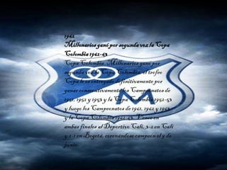 1962
Millonarios ganópor segundavezla Copa
Colombia1962-63
Copa Colombia. Millonarios ganó por
segunda vez la Copa Colombia, el trofeo
Copa le es entregado definitivamentepor
ganar consecutivamentelos Campeonatos de
1951, 1952 y 1953 y la Copa Colombia 1952-53
y luegolos Campeonatos de 1961, 1962 y 1963
y la Copa Colombia 1962-63. Vence en
ambas finales al DeportivoCali, 3-2 en Cali
y 2-1 en Bogotá,coronándose campeón el 9 de
junio.
 