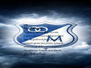 1985
CopaLibertadores
Copa Libertadores. Regresó a esta
competencia internacional después de seis
años. Se quedóen la fase de grupos al
conseguir apenas cinco puntos, a pesar de
contar con uno de los mejores jugadores
extranjeros que ha tenidoen su historia,
Juan Gilberto Fúnes.
 