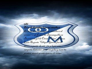 1987
El 20 de diciembrelogrósu estrella12
El 20 de diciembre logró su estrella12 al
vencer 1-0 al Junior de Barranquilla en
Bogotácon gol de Óscar 'Pájaro' Juárez.
Luis Augusto'Chiqui' García fue el
técnico a partir de esteaño y logró una
campaña histórica: anotó 101 goles y sumó 86
puntos, récord en este sistema de torneo.
 