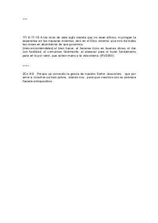 ****
1Ti 6:17-19 A los ricos de este siglo manda que no sean altivos, ni pongan la
esperanza en las riquezas inciertas, sino en el Dios viviente, que nos da todas
las cosas en abundancia de que gocemos;
[más encomiéndales] el bien hacer, el hacerse ricos en buenas obras, el dar
con facilidad, el comunicar fácilmente; el atesorar para sí buen fundamento
para en lo por venir, que echen mano a la vida eterna. (RV2000)
*****
2Co 8:9 Porque ya conocéis la gracia de nuestro Señor Jesucristo, que por
amor a vosotros se hizo pobre, siendo rico, para que vosotros con su pobreza
fueseis enriquecidos.
 