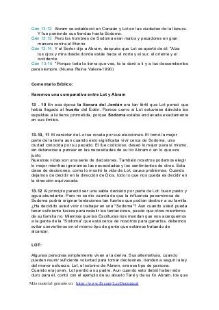 Gén 13:12 Abram se estableció en Canaán y Lot en las ciudades de la llanura.
Y fue poniendo sus tiendas hasta Sodoma.
Gén 13:13 Pero los hombres de Sodoma eran malos y pecadores en gran
manera contra el Eterno.
Gén 13:14 Y el Señor dijo a Abram, después que Lot se apartó de él: "Alza
tus ojos y mira desde donde estás hacia el norte y el sur, el oriente y el
occidente.
Gén 13:15 "Porque toda la tierra que ves, te la daré a ti y a tus descendientes
para siempre. (Nueva Reina Valera-1990)
Comentario Bíblico:
Haremos una comparativa entre Lot y Abram
13 . 10 En esa época la llanura del Jordán era tan fértil que Lot pensó que
había llegado al huerto del Edén. Parece como si Lot estuviese dándole las
espaldas a la tierra prometida, porque Sodoma estaba enclavada exactamente
en sus límites.
13.10, 11 El carácter de Lot se revela por sus elecciones. El tomó la mejor
parte de la tierra aun cuando esto significaba vivir cerca de Sodoma, una
ciudad conocida por su pecado. El fue codicioso, deseó lo mejor para sí mismo,
sin detenerse a pensar en las necesidades de su tío Abram o en lo que era
justo.
Nuestras vidas son una serie de decisiones. También nosotros podemos elegir
lo mejor mientras ignoramos las necesidades y los sentimientos de otros. Esta
clase de decisiones, como lo mostró la vida de Lot, causa problemas. Cuando
dejamos de decidir en la dirección de Dios, todo lo que nos queda es decidir en
la dirección equivocada.
13.12 Al principio pareció ser una sabia decisión por parte de Lot: buen pasto y
agua abundante. Pero no se dio cuenta de que la influencia pecaminosa de
Sodoma podría originar tentaciones tan fuertes que podían destruir a su familia.
¿Ha decidido usted vivir o trabajar en una "Sodoma"? Aun cuando usted pueda
tener suficiente fuerza para resistir las tentaciones, puede que otros miembros
de su familia no. Mientras que las Escrituras nos mandan que nos acerquemos
a la gente de la "Sodoma" que está cerca de nosotros para ganarlos, debemos
evitar convertirnos en el mismo tipo de gente que estamos tratando de
alcanzar.
LOT:
Algunas personas simplemente viven a la deriva. Sus alternativas, cuando
pueden reunir suficiente voluntad para tomar decisiones, tienden a seguir la ley
del menor esfuerzo. Lot, el sobrino de Abram, era ese tipo de persona.
Cuando era joven, Lot perdió a su padre. Aun cuando esto debió haber sido
duro para él, contó con el ejemplo de su abuelo Taré y de su tío Abram, los que
Más material gratuito en: https://www.fb.com/LeyDominical
 