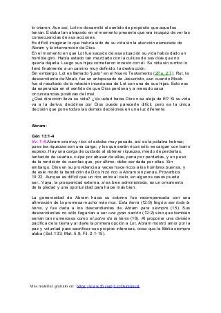 lo criaron. Aun así, Lot no desarrolló el sentido de propósito que aquellos
tenían. Estaba tan atrapado en el momento presente que era incapaz de ver las
consecuencias de sus acciones.
Es difícil imaginar lo que habría sido de su vida sin la atención esmerada de
Abram y la intervención de Dios.
En el momento en que Lot fue sacado de esa situación su vida había dado un
horrible giro. Había estado tan mezclado con la cultura de sus días que no
quería dejarla. Luego sus hijas cometieron incesto con él. Su vida sin rumbo lo
llevó finalmente a un camino muy definido: la destrucción.
Sin embargo, Lot es llamado "justo" en el Nuevo Testamento (2Pe_2:7). Rut, la
descendiente de Moab, fue un antepasado de Jesucristo, aun cuando Moab
fue el resultado de la relación incestuosa de Lot con una de sus hijas. Esto nos
da esperanza en el sentido de que Dios perdona y a menudo saca
circunstancias positivas del mal.
¿Qué dirección lleva su vida? ¿Va usted hacia Dios o se aleja de El? Si su vida
va a la deriva, decidirse por Dios puede parecerle difícil, pero es la única
decisión que pone todas las demás decisiones en una luz diferente.
Abram:
Gén 13:1-4
Vv. 1-4.Abram era muy rico: él estaba muy pesado, así es la palabra hebrea;
pues las riquezas son una carga; y los que serán ricos sólo se cargan con barro
espeso. Hay una carga de cuidado al obtener riquezas, miedo de perderlas,
tentación de usarlas, culpa por abusar de ellas, pena por perderlas, y un peso
de la rendición de cuentas que, por último, debe ser dada por ellas. Sin
embargo, Dios en su providencia a veces hace ricos a los hombres buenos, y
de este modo la bendición de Dios hizo rico a Abram sin penas, Proverbios
10:22. Aunque es difícil que un rico entre al cielo, en algunos casos puede
ser.. Vaya, la prosperidad externa, si es bien administrada, es un ornamento
de la piedad y una oportunidad para hacer más bien.
La generosidad de Abram hacia su sobrino fue recompensada con una
afirmación de la promesa mucho más rica. Esta tierra (12:9) llegó a ser toda la
tierra, y fue dada a los descendientes de Abram para siempre (15). Sus
descendientes no sólo llegarían a ser una gran nación (12:2) sino que también
serían tan numerosos como el polvo de la tierra (16). Al proponer una división
pacífica de la tierra y al darle la primera opción a Lot, Abram mostró amor por la
paz y voluntad para sacrificar sus propios intereses, cosa que la Biblia siempre
alaba (Sal. 133; Mat. 5:9; Fil. 2:1-15).
Más material gratuito en: https://www.fb.com/LeyDominical
 