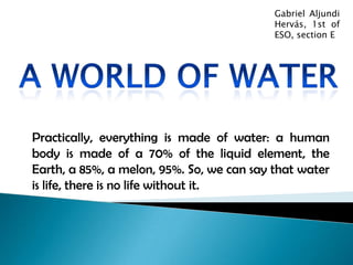 Gabriel Aljundi Hervás, 1st of ESO, section E A world of water Practically, everything is made of water: a human body is made of a 70% of the liquid element, the Earth, a 85%, a melon, 95%. So, we can say that water is life, there is no life without it. 