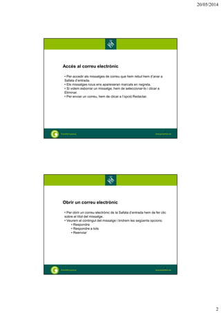 20/05/2014
2
Accés al correu electrònic
• Per accedir als missatges de correu que hem rebut hem d’anar a
Safata d’entrada.
• Els missatges nous ens apareixeran marcats en negreta.
• Si volem esborrar un missatge, hem de seleccionar-lo i clicar a
Eliminar.
• Per enviar un correu, hem de clicar a l’opció Redactar.
3
Obrir un correu electrònic
• Per obrir un correu electrònic de la Safata d’entrada hem de fer clic
sobre el títol del missatge.
• Veurem el contingut del missatge i tindrem les següents opcions:
• Respondre
• Respondre a tots
• Reenviar
4
 