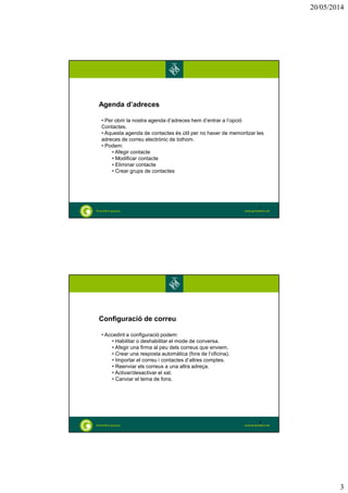20/05/2014
3
Agenda d’adreces
• Per obrir la nostra agenda d’adreces hem d’entrar a l’opció
Contactes.
• Aquesta agenda de contactes és útil per no haver de memoritzar les
adreces de correu electrònic de tothom.
• Podem:
• Afegir contacte
• Modificar contacte
• Eliminar contacte
• Crear grups de contactes
5
Configuració de correu
• Accedint a configuració podem:
• Habilitar o deshabilitar el mode de conversa.
• Afegir una firma al peu dels correus que enviem.
• Crear una resposta automàtica (fora de l’oficina).
• Importar el correu i contactes d’altres comptes.
• Reenviar els correus a una altra adreça.
• Activar/desactivar el xat.
• Canviar el tema de fons.
6
 