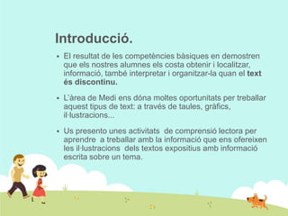 Introducció.


El resultat de les competències bàsiques en demostren
que els nostres alumnes els costa obtenir i localitzar,
informació, també interpretar i organitzar-la quan el text
és discontinu.



L’àrea de Medi ens dóna moltes oportunitats per treballar
aquest tipus de text: a través de taules, gràfics,
il·lustracions...



Us presento unes activitats de comprensió lectora per
aprendre a treballar amb la informació que ens ofereixen
les il·lustracions dels textos expositius amb informació
escrita sobre un tema.

 