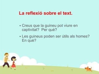 La reflexió sobre el text.


Creus que la guineu pot viure en
captivitat? Per què?



Les guineus poden ser útils als homes?
En què?

 