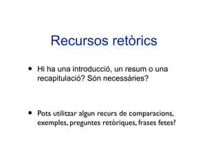 Recursos retòrics

•   Hi ha una introducció, un resum o una
    recapitulació? Són necessàries?



•   Pots utilitzar algun recurs de comparacions,
    exemples, preguntes retòriques, frases fetes?
 