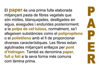 El  paper  és una prima fulla elaborada  mitjançant pasta de fibres vegetals que  són mòltes, blanquejades, deslligades en aigua, eixegudes i endurides posteriorment; a la  polpa de cel·lulosa , normalment, se’l afegeixen substàncies como el  polipropileno o el  polietileno  amb el fi de proporcionar diverses característiques. Les fibres estan aglutinades mitjançant enllaços per  pont d’hidrogen . També es denomina  paper,  full o foli  a la seva forma més comuna  com làmina prima. PAPER 