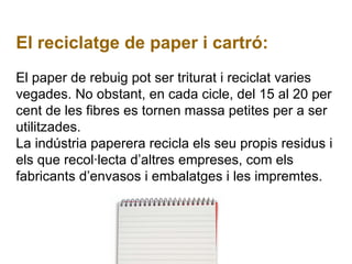 El reciclatge de paper i cartró: El paper de rebuig pot ser triturat i reciclat varies vegades. No obstant, en cada cicle, del 15 al 20 per cent de les fibres es tornen massa petites per a ser utilitzades. La indústria paperera recicla els seu propis residus i els que recol·lecta d’altres empreses, com els fabricants d’envasos i embalatges i les impremtes. 