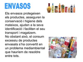 ENVASOS Els envasos protegeixen els productes, asseguren la conservació i higiene dels mateixos, ajuden a la seva identificació i faciliten el seu transport i magatzem.  No obstant això, el consum excessiu de productes envasats s’ha convertit en un problema mediambiental que hauríem de resoldre entre tots. 