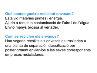Què aconsegueixo reciclant envasos? Estalvio matèries primes i energia. Ajudo a reduir la contaminació de l’aire i de l’aigua.  Envio menys brossa al vertader.    Com es reciclen els envasos? Una vegada recollits els envasos es traslladen a una planta de separació i classificació per posteriorment enviar-los a les seves corresponents empreses recicladores.  