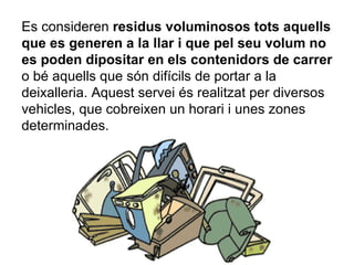 Es consideren  residus voluminosos tots aquells que es generen a la llar i que pel seu volum no es poden dipositar en els contenidors de carrer  o bé aquells que són difícils de portar a la deixalleria. Aquest servei és realitzat per diversos vehicles, que cobreixen un horari i unes zones determinades. 