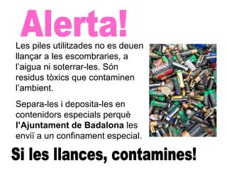 Alerta! Si les llances, contamines! Les piles utilitzades no es deuen llançar a les escombraries, a l’aigua ni soterrar-les. Són residus tòxics que contaminen l’ambient. Separa-les i deposita-les en contenidors especials perquè  l’Ajuntament de Badalona  les enviï a un confinament especial. 