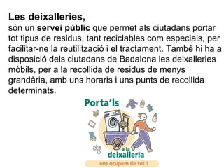 Les deixalleries,  són un  servei públic  que permet als ciutadans portar tot tipus de residus, tant reciclables com especials, per facilitar-ne la reutilització i el tractament. També hi ha a disposició dels ciutadans de Badalona les deixalleries mòbils, per a la recollida de residus de menys grandària, amb uns horaris i uns punts de recollida determinats.  