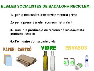 PAPER I CARTRÓ VIDRE ENVASOS ELS/LES SOCIALISTES DE BADALONA RECICLEM:  1.- per la necessitat d’estalviar matèria prima 2.- per a preservar els recursos naturals i 3.- reduir la producció de residus en les societats  industrialitzades 4.- Pel nostre compromís cívic. 
