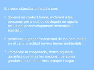 Els seus objectius principals són: donar-li un context humà, motivant a les persones per a què es devinguin en agents actius del desenvolupament sostenible i equitatiu;  promoure el paper fonamental de les comunitats en el canvi d’actitud envers temes ambientals,  i fomentar la cooperació, doncs aquesta garantirà que totes les nacions i persones gaudeixin d’un  futur més pròsper i segur. 