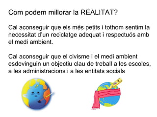Com podem millorar la REALITAT? Cal aconseguir que els més petits i tothom sentim la necessitat d’un reciclatge adequat i respectuós amb el medi ambient. Cal aconseguir que el civisme i el medi ambient esdevinguin un objectiu clau de treball a les escoles, a les administracions i a les entitats socials 