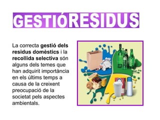 La correcta  gestió dels residus domèstics  i la  recollida selectiva  són alguns dels temes que han adquirit importància en els últims temps a causa de la creixent preocupació de la societat pels aspectes ambientals.  