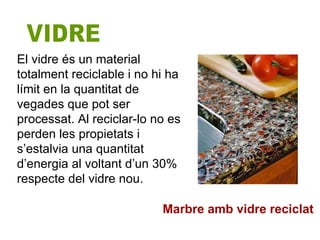 El vidre és un material totalment reciclable i no hi ha límit en la quantitat de vegades que pot ser processat. Al reciclar-lo no es perden les propietats i s’estalvia una quantitat d’energia al voltant d’un 30% respecte del vidre nou. VIDRE Marbre amb vidre reciclat 