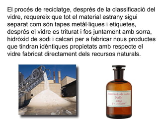 El procés de reciclatge, després de la classificació del vidre, requereix que tot el material estrany sigui separat com són tapes metàl·liques i etiquetes, després el vidre es triturat i fos juntament amb sorra, hidròxid de sodi i calcari per a fabricar nous productes que tindran idèntiques propietats amb respecte el vidre fabricat directament dels recursos naturals.  