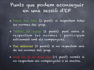 Punts que podem aconseguir
en una sessió d'EF
Feina ben feta (1 punt): si respectem totes
les normes del grup.
Treball en equip (2 punts): punt extra si
re s p e ct e m le s no r m e s i p ar t i c ip e m
activament amb els companys/es.
Puc millorar (0 punts): si no respectem una
de les normes del grup.
Avui no és el meu dia (-1 punt): només si
no respectem als companys/es o al mestre.
 