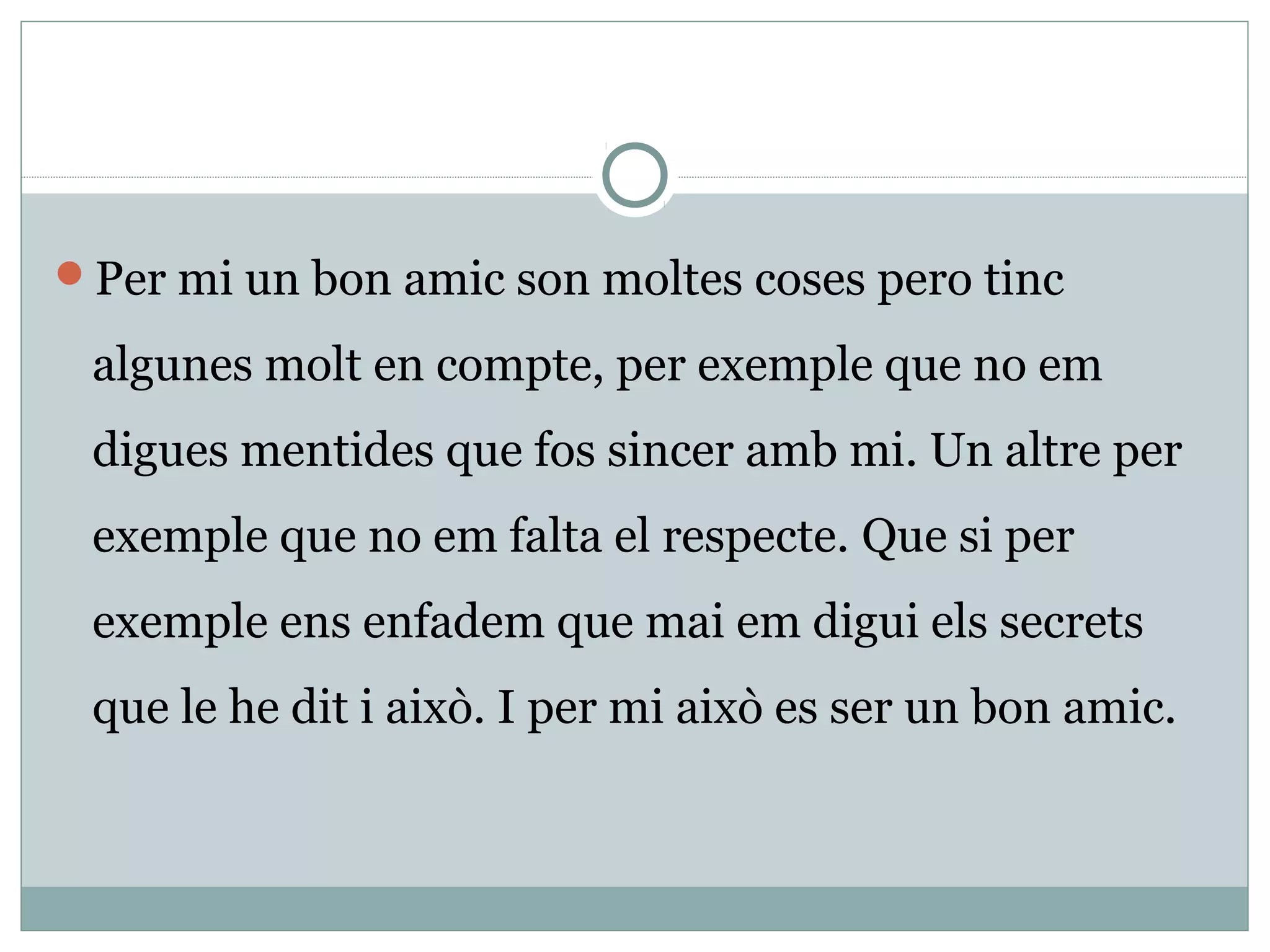Per mi un bon amic son moltes coses pero tinc

 algunes molt en compte, per exemple que no em
 digues mentides que fos sincer amb mi. Un altre per
 exemple que no em falta el respecte. Que si per
 exemple ens enfadem que mai em digui els secrets
 que le he dit i això. I per mi això es ser un bon amic.
 