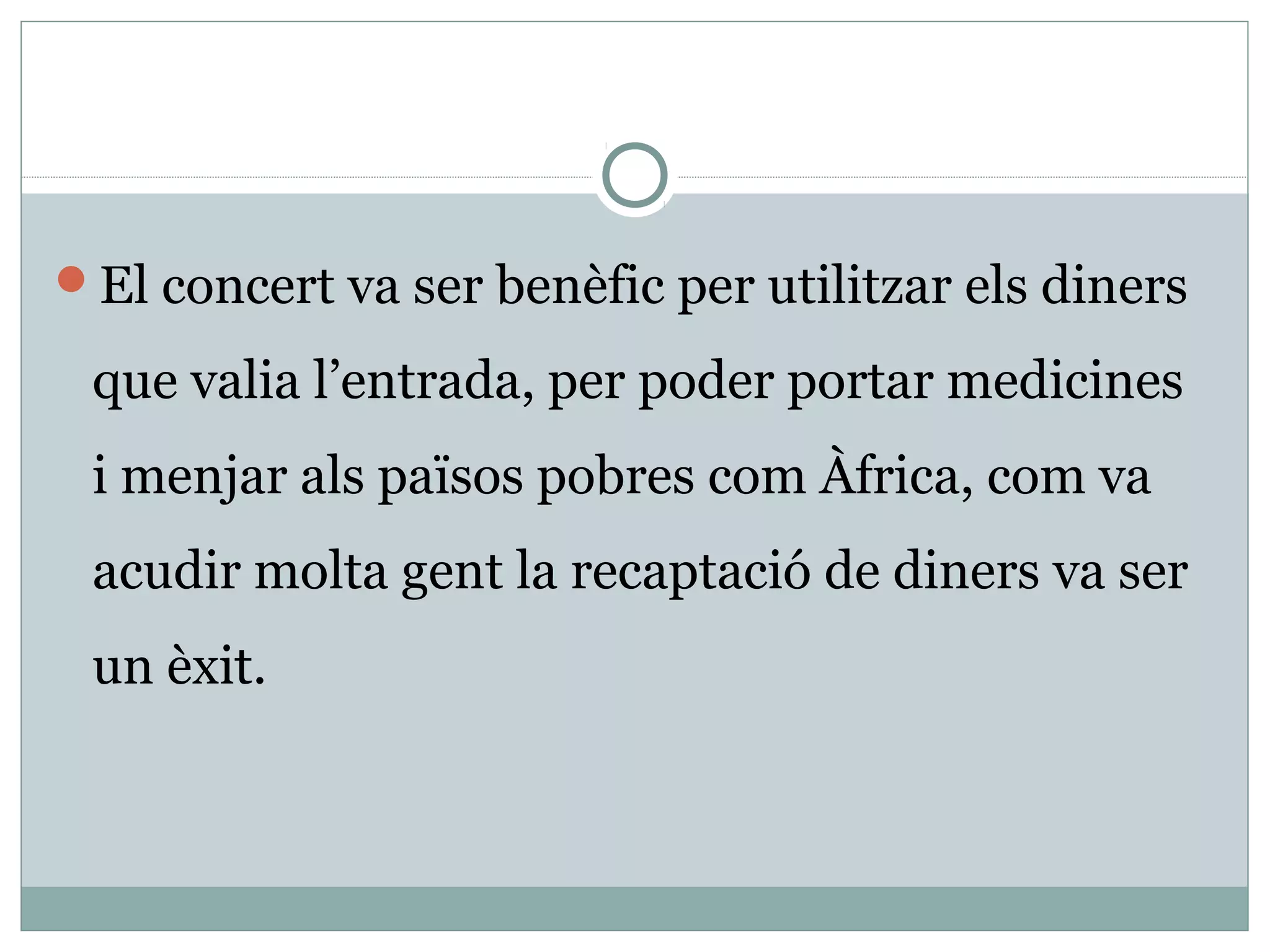 El concert va ser benèfic per utilitzar els diners

 que valia l’entrada, per poder portar medicines
 i menjar als països pobres com Àfrica, com va
 acudir molta gent la recaptació de diners va ser
 un èxit.
 