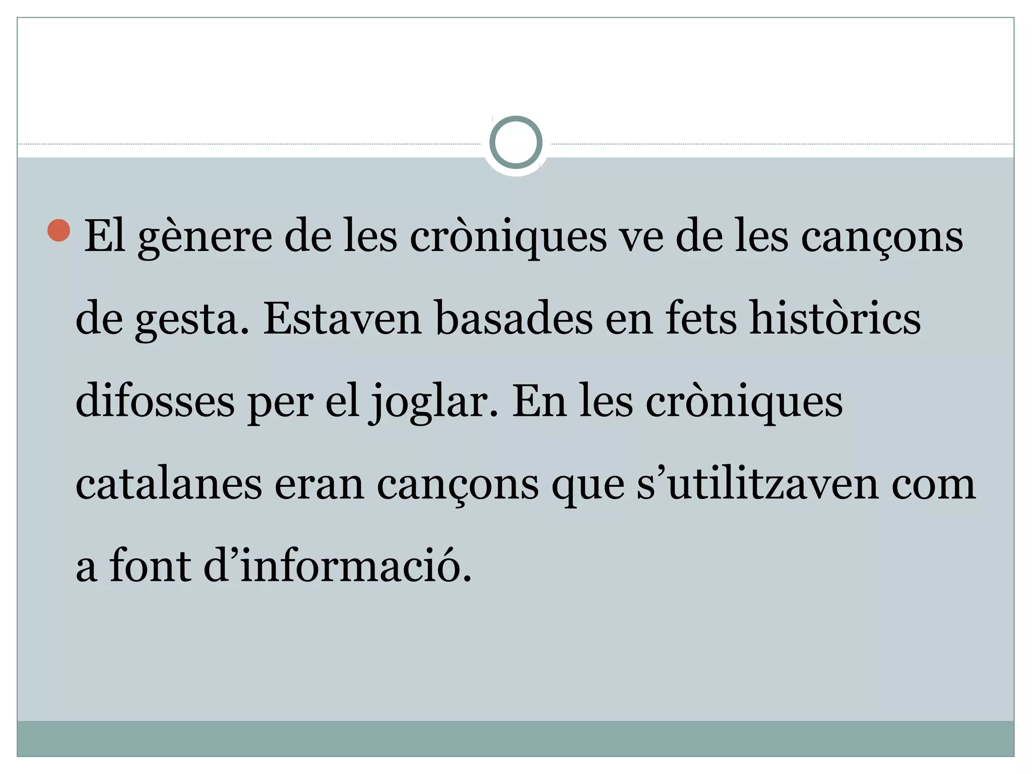 El gènere de les cròniques ve de les cançons

 de gesta. Estaven basades en fets històrics
 difosses per el joglar. En les cròniques
 catalanes eran cançons que s’utilitzaven com
 a font d’informació.
 