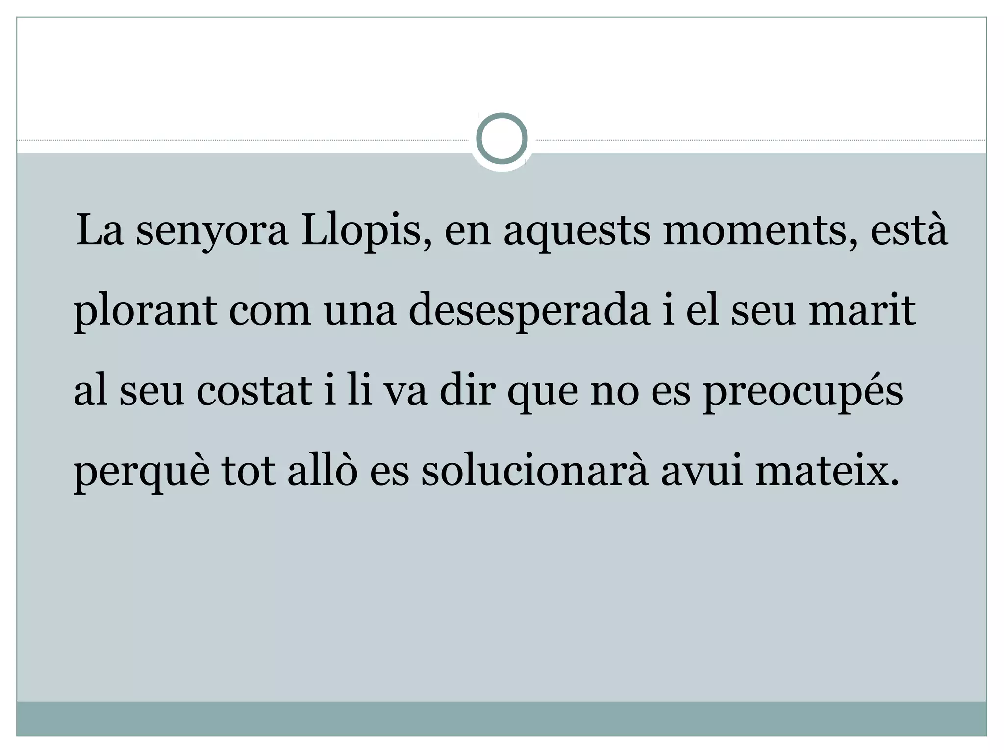 La senyora Llopis, en aquests moments, està
plorant com una desesperada i el seu marit
al seu costat i li va dir que no es preocupés
perquè tot allò es solucionarà avui mateix.
 