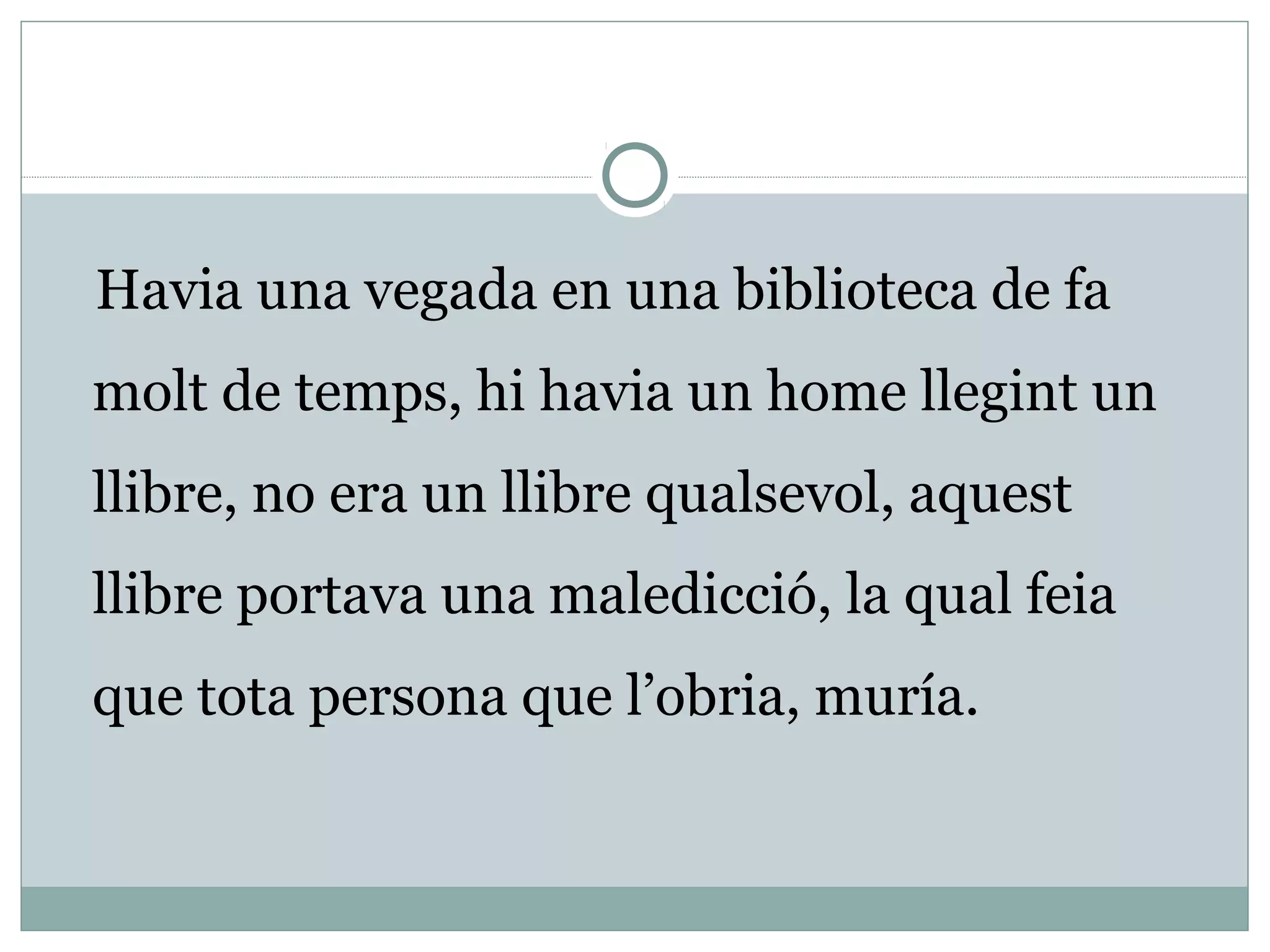 Havia una vegada en una biblioteca de fa
molt de temps, hi havia un home llegint un
llibre, no era un llibre qualsevol, aquest
llibre portava una maledicció, la qual feia
que tota persona que l’obria, muría.
 