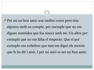 Per mi un bon amic son moltes coses pero tinc

 algunes molt en compte, per exemple que no em
 digues mentides que fos sincer amb mi. Un altre per
 exemple que no em falta el respecte. Que si per
 exemple ens enfadem que mai em digui els secrets
 que le he dit i això. I per mi això es ser un bon amic.
 