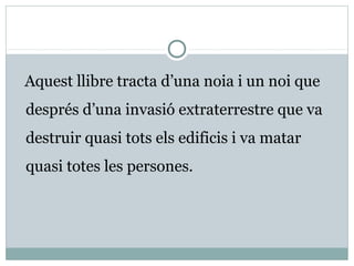 Aquest llibre tracta d’una noia i un noi que
després d’una invasió extraterrestre que va
destruir quasi tots els edificis i va matar
quasi totes les persones.
 