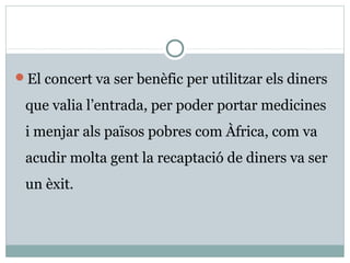 El concert va ser benèfic per utilitzar els diners

 que valia l’entrada, per poder portar medicines
 i menjar als països pobres com Àfrica, com va
 acudir molta gent la recaptació de diners va ser
 un èxit.
 