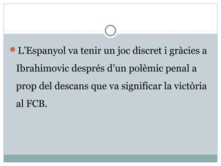 L’Espanyol va tenir un joc discret i gràcies a

 Ibrahimovic després d’un polèmic penal a
 prop del descans que va significar la victòria
 al FCB.
 