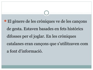 El gènere de les cròniques ve de les cançons

 de gesta. Estaven basades en fets històrics
 difosses per el joglar. En les cròniques
 catalanes eran cançons que s’utilitzaven com
 a font d’informació.
 